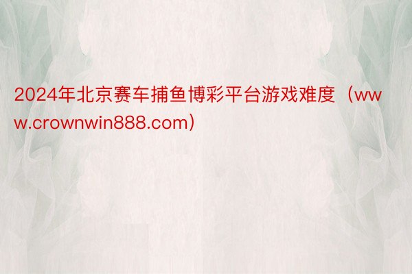 2024年北京赛车捕鱼博彩平台游戏难度（www.crownwin888.com）