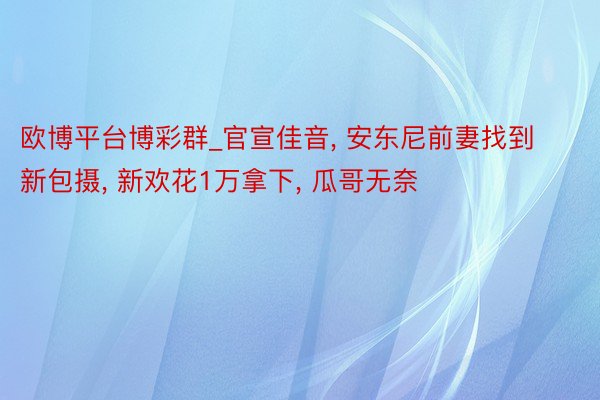 欧博平台博彩群_官宣佳音, 安东尼前妻找到新包摄, 新欢花1万拿下, 瓜哥无奈