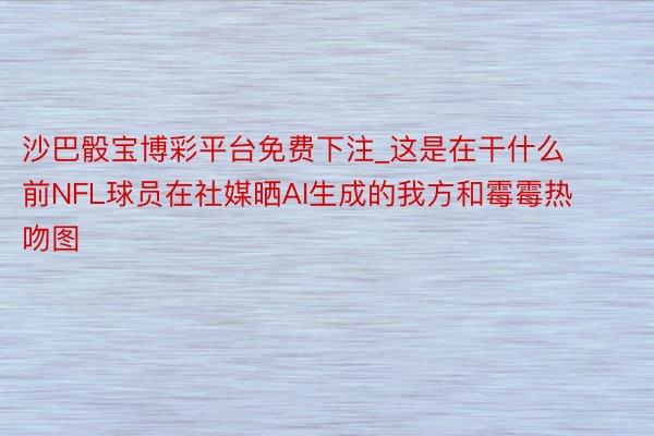 沙巴骰宝博彩平台免费下注_这是在干什么前NFL球员在社媒晒AI生成的我方和霉霉热吻图