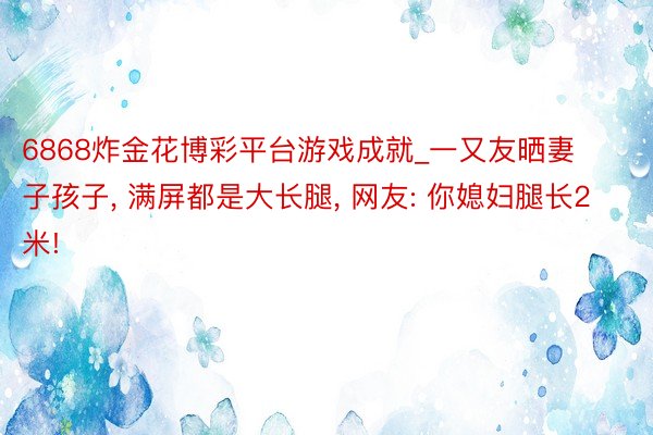 6868炸金花博彩平台游戏成就_一又友晒妻子孩子, 满屏都是大长腿, 网友: 你媳妇腿长2米!