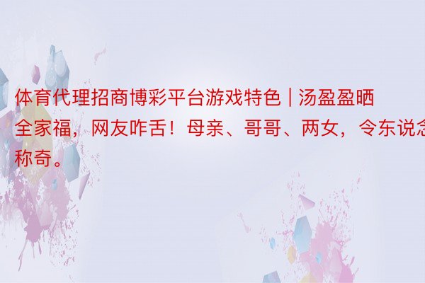 体育代理招商博彩平台游戏特色 | 汤盈盈晒全家福，网友咋舌！母亲、哥哥、两女，令东说念主称奇。