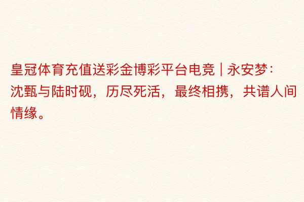 皇冠体育充值送彩金博彩平台电竞 | 永安梦：沈甄与陆时砚，历尽死活，最终相携，共谱人间情缘。