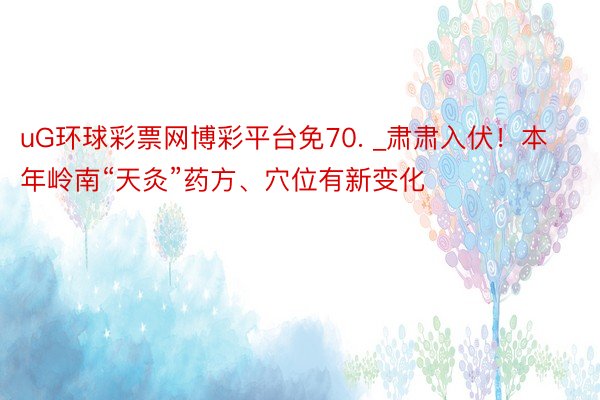 uG环球彩票网博彩平台免70. _肃肃入伏！本年岭南“天灸”药方、穴位有新变化