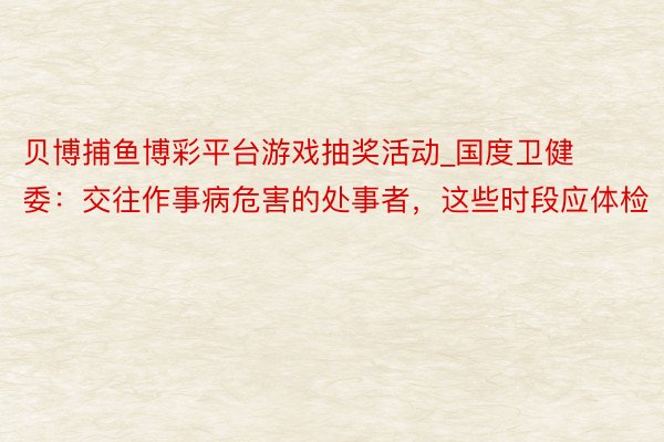 贝博捕鱼博彩平台游戏抽奖活动_国度卫健委：交往作事病危害的处事者，这些时段应体检