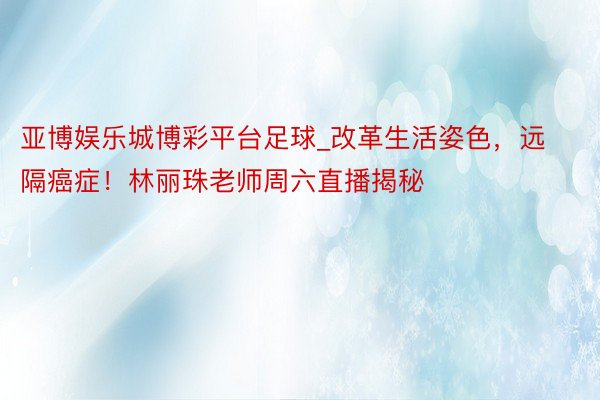 亚博娱乐城博彩平台足球_改革生活姿色，远隔癌症！林丽珠老师周六直播揭秘