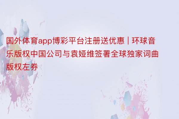 国外体育app博彩平台注册送优惠 | 环球音乐版权中国公司与袁娅维签署全球独家词曲版权左券