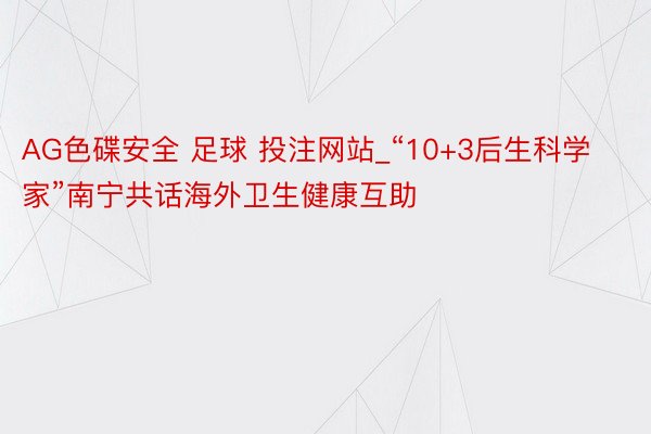 AG色碟安全 足球 投注网站_“10+3后生科学家”南宁共话海外卫生健康互助