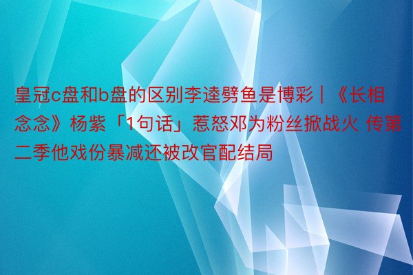 皇冠c盘和b盘的区别李逵劈鱼是博彩 | 《长相念念》杨紫「1句话」惹怒邓为粉丝掀战火 传第二季他戏份暴减还被改官配结局