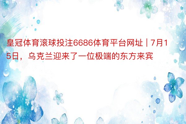 皇冠体育滚球投注6686体育平台网址 | 7月15日，乌克兰迎来了一位极端的东方来宾