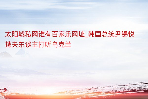 太阳城私网谁有百家乐网址_韩国总统尹锡悦携夫东谈主打听乌克兰
