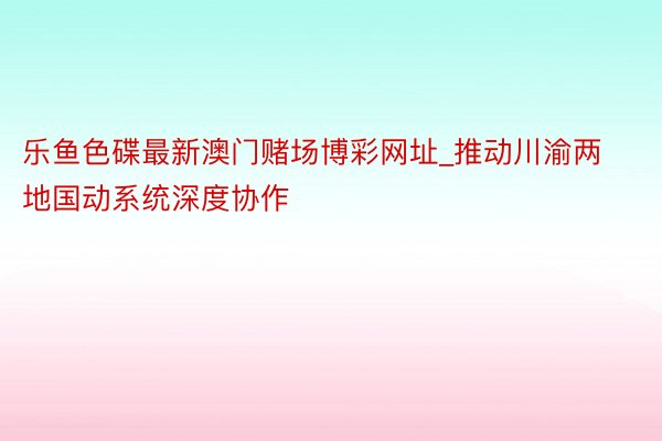 乐鱼色碟最新澳门赌场博彩网址_推动川渝两地国动系统深度协作