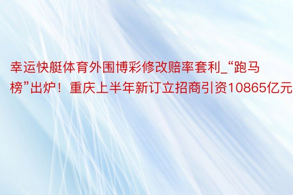 幸运快艇体育外围博彩修改赔率套利_“跑马榜”出炉！重庆上半年新订立招商引资10865亿元