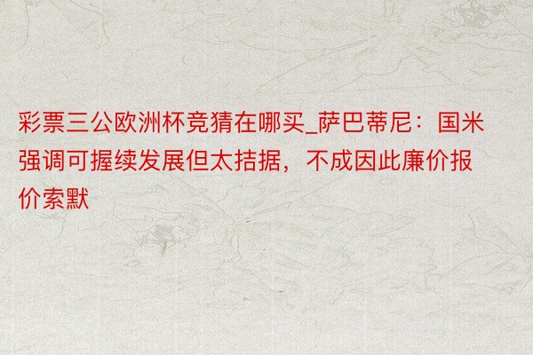 彩票三公欧洲杯竞猜在哪买_萨巴蒂尼：国米强调可握续发展但太拮据，不成因此廉价报价索默
