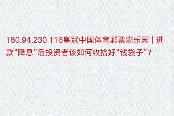 180.94,230.116皇冠中国体育彩票彩乐园 | 进款“降息”后投资者该如何收拾好“钱袋子”？
