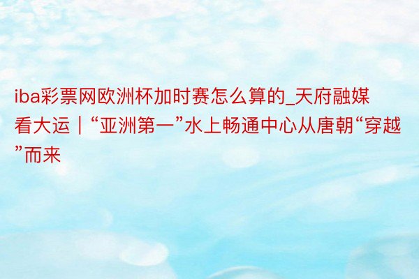 iba彩票网欧洲杯加时赛怎么算的_天府融媒看大运｜“亚洲第一”水上畅通中心从唐朝“穿越”而来