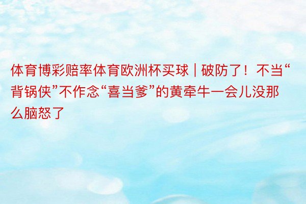 体育博彩赔率体育欧洲杯买球 | 破防了！不当“背锅侠”不作念“喜当爹”的黄牵牛一会儿没那么脑怒了