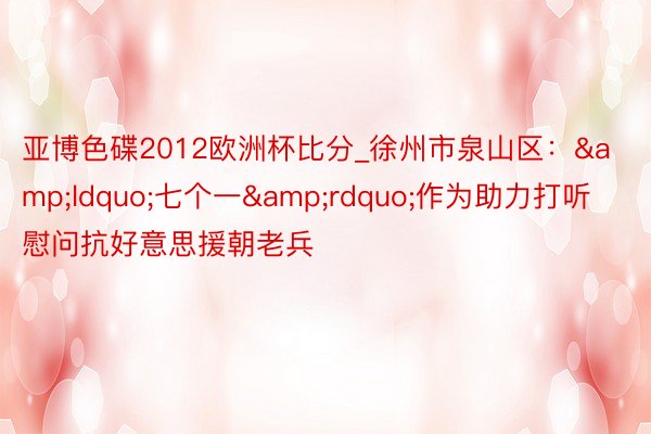 亚博色碟2012欧洲杯比分_徐州市泉山区：&ldquo;七个一&rdquo;作为助力打听慰问抗好意思援朝老兵