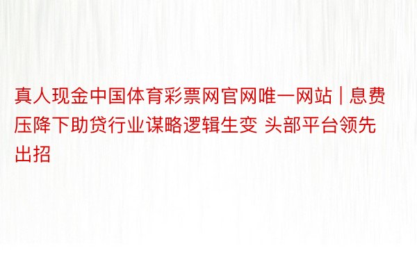 真人现金中国体育彩票网官网唯一网站 | 息费压降下助贷行业谋略逻辑生变 头部平台领先出招