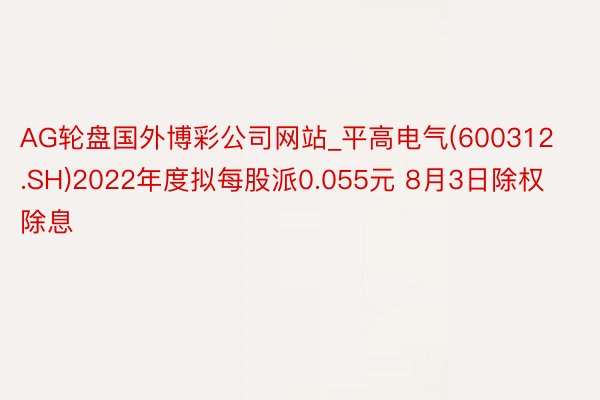 AG轮盘国外博彩公司网站_平高电气(600312.SH)2022年度拟每股派0.055元 8月3日除权除息
