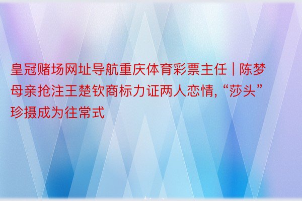 皇冠赌场网址导航重庆体育彩票主任 | 陈梦母亲抢注王楚钦商标力证两人恋情, “莎头”珍摄成为往常式