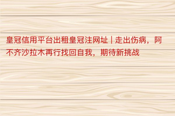 皇冠信用平台出租皇冠注网址 | 走出伤病，阿不齐沙拉木再行找回自我，期待新挑战