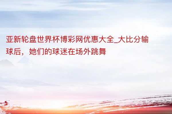 亚新轮盘世界杯博彩网优惠大全_大比分输球后，她们的球迷在场外跳舞
