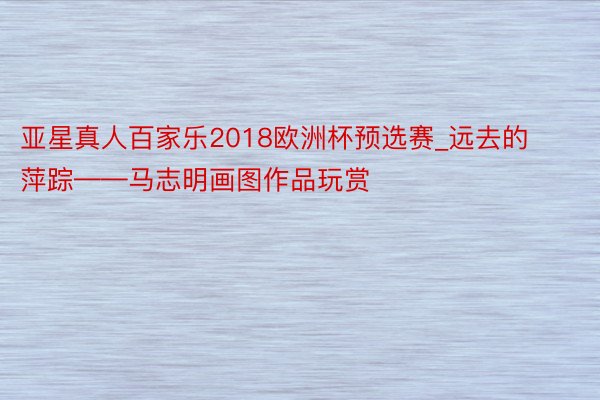 亚星真人百家乐2018欧洲杯预选赛_远去的萍踪——马志明画图作品玩赏