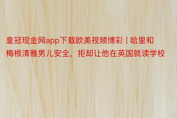 皇冠现金网app下载欧美视频博彩 | 哈里和梅根清雅男儿安全，拒却让他在英国就读学校