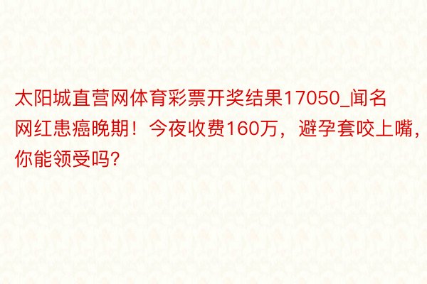 太阳城直营网体育彩票开奖结果17050_闻名网红患癌晚期！今夜收费160万，避孕套咬上嘴，你能领受吗？