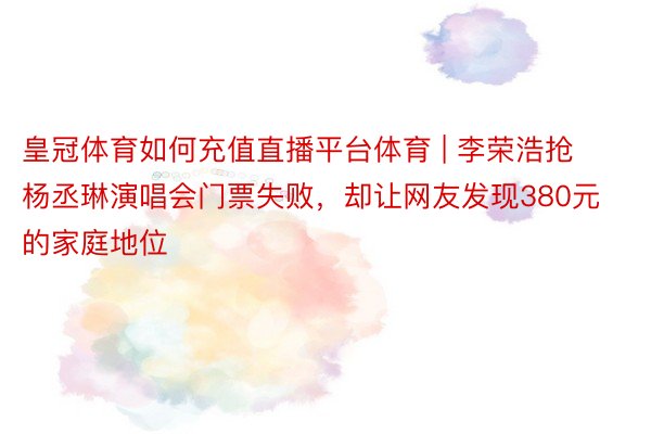 皇冠体育如何充值直播平台体育 | 李荣浩抢杨丞琳演唱会门票失败，却让网友发现380元的家庭地位