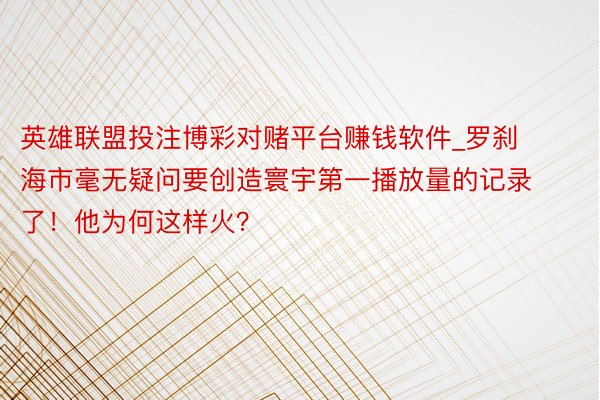 英雄联盟投注博彩对赌平台赚钱软件_罗刹海市毫无疑问要创造寰宇第一播放量的记录了！他为何这样火？