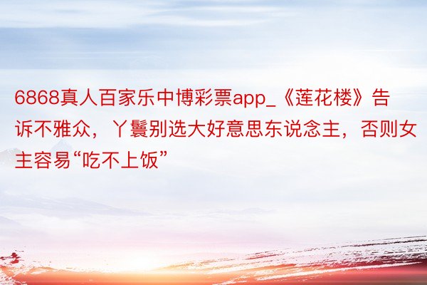 6868真人百家乐中博彩票app_《莲花楼》告诉不雅众，丫鬟别选大好意思东说念主，否则女主容易“吃不上饭”