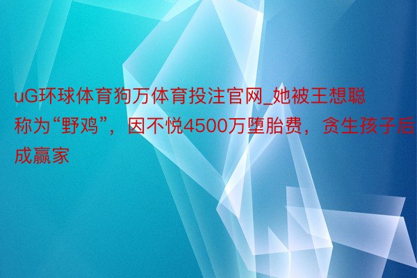 uG环球体育狗万体育投注官网_她被王想聪称为“野鸡”，因不悦4500万堕胎费，贪生孩子后成赢家