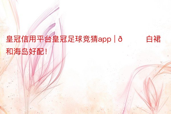 皇冠信用平台皇冠足球竞猜app | 🌊白裙和海岛好配！