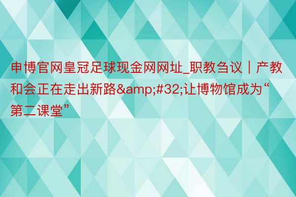 申博官网皇冠足球现金网网址_职教刍议｜产教和会正在走出新路&#32;让博物馆成为“第二课堂”