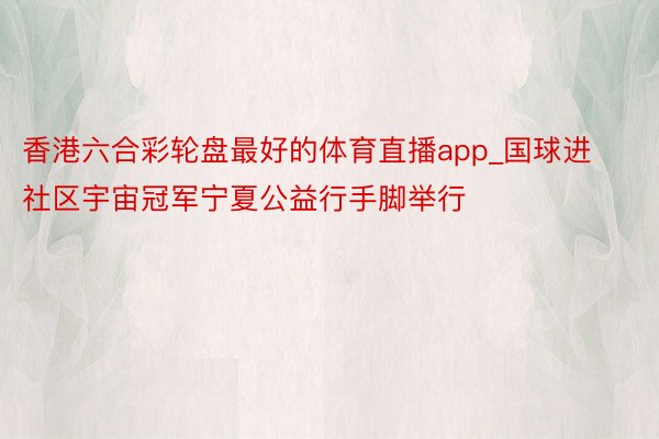 香港六合彩轮盘最好的体育直播app_国球进社区宇宙冠军宁夏公益行手脚举行