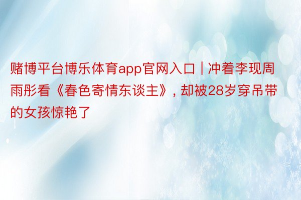 赌博平台博乐体育app官网入口 | 冲着李现周雨彤看《春色寄情东谈主》, 却被28岁穿吊带的女孩惊艳了