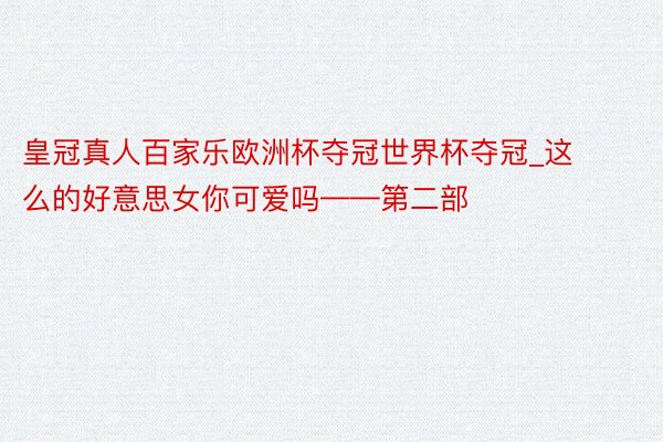 皇冠真人百家乐欧洲杯夺冠世界杯夺冠_这么的好意思女你可爱吗——第二部