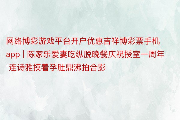 网络博彩游戏平台开户优惠吉祥博彩票手机app | 陈家乐爱妻吃纵脱晚餐庆祝授室一周年 连诗雅摸着孕肚鼎沸拍合影