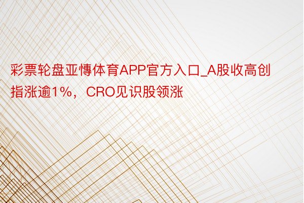 彩票轮盘亚慱体育APP官方入口_A股收高创指涨逾1%，CRO见识股领涨