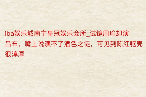 iba娱乐城南宁皇冠娱乐会所_试镜周瑜却演吕布，嘴上说演不了酒色之徒，可见到陈红躯壳很淳厚