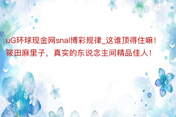 uG环球现金网snal博彩规律_这谁顶得住嘛！筱田麻里子，真实的东说念主间精品佳人！
