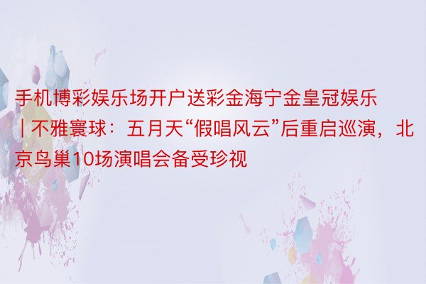 手机博彩娱乐场开户送彩金海宁金皇冠娱乐 | 不雅寰球：五月天“假唱风云”后重启巡演，北京鸟巢10场演唱会备受珍视