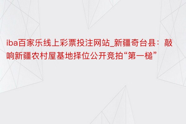 iba百家乐线上彩票投注网站_新疆奇台县：敲响新疆农村屋基地择位公开竞拍“第一槌”