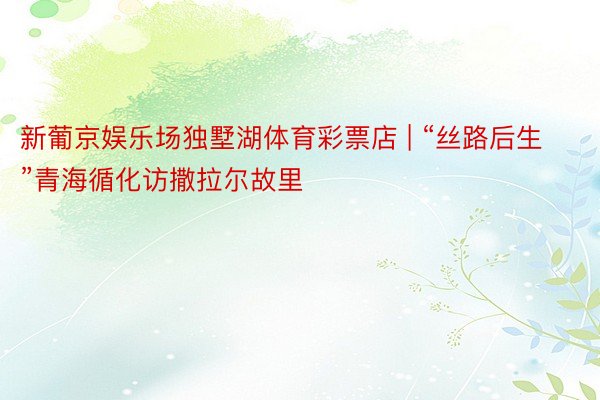 新葡京娱乐场独墅湖体育彩票店 | “丝路后生”青海循化访撒拉尔故里