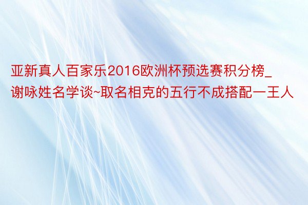 亚新真人百家乐2016欧洲杯预选赛积分榜_谢咏姓名学谈~取名相克的五行不成搭配一王人