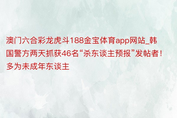 澳门六合彩龙虎斗188金宝体育app网站_韩国警方两天抓获46名“杀东谈主预报”发帖者！多为未成年东谈主