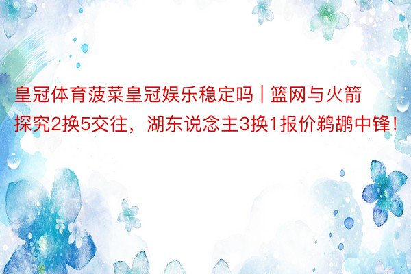 皇冠体育菠菜皇冠娱乐稳定吗 | 篮网与火箭探究2换5交往，湖东说念主3换1报价鹈鹕中锋！