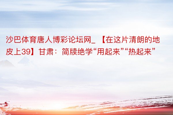 沙巴体育唐人博彩论坛网_ 【在这片清朗的地皮上39】甘肃：简牍绝学“用起来”“热起来”