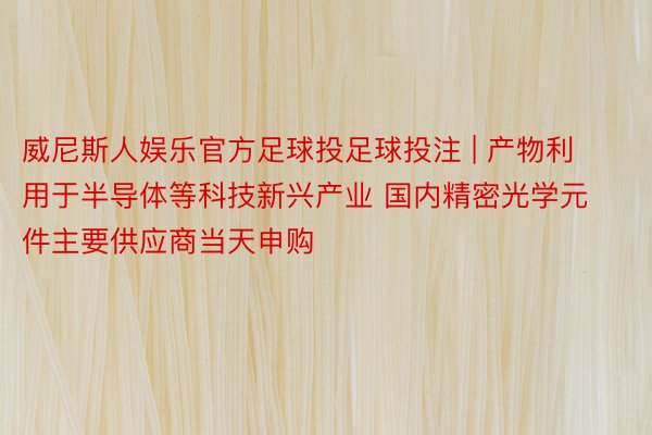 威尼斯人娱乐官方足球投足球投注 | 产物利用于半导体等科技新兴产业 国内精密光学元件主要供应商当天申购